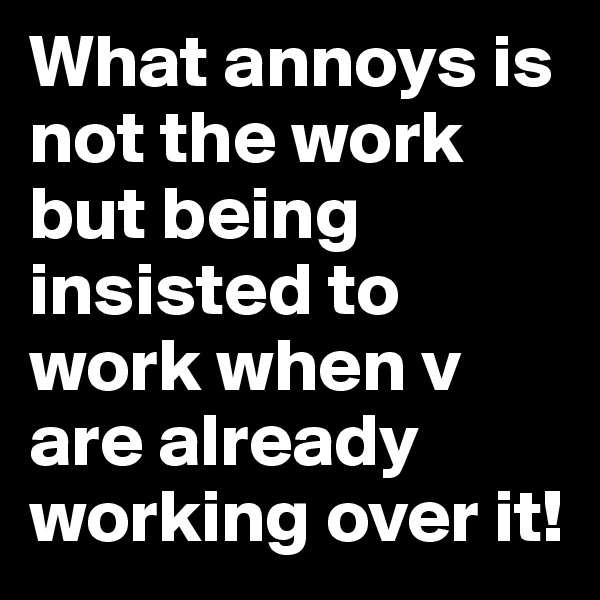 What annoys is not the work but being insisted to work when v are already working over it! 
