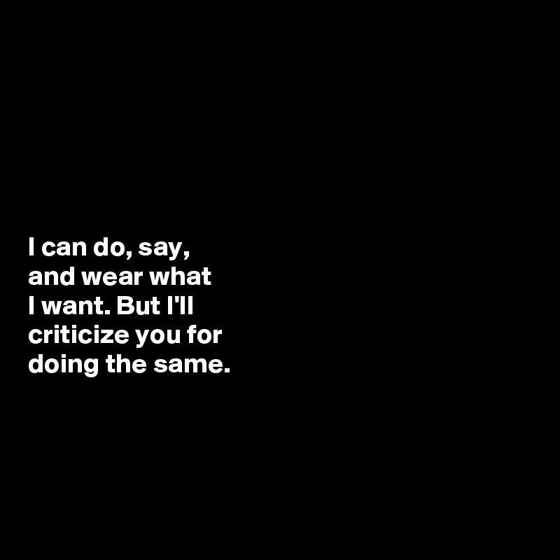 






I can do, say, 
and wear what 
I want. But I'll 
criticize you for 
doing the same. 




