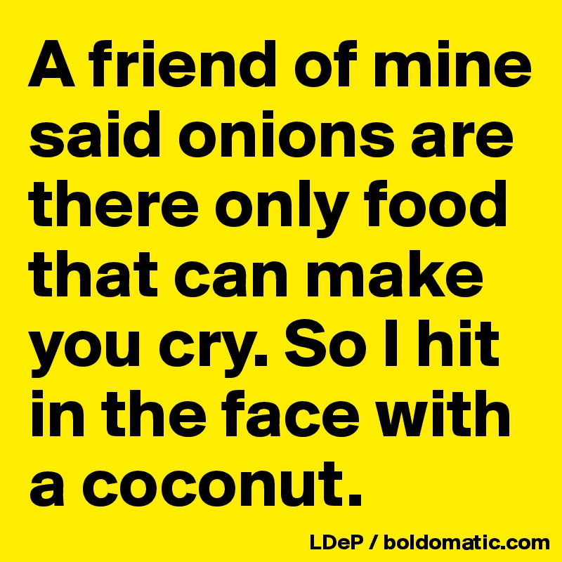 A friend of mine said onions are there only food that can make you cry. So I hit in the face with a coconut. 