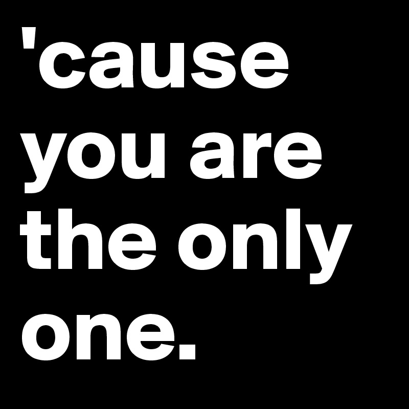 'cause you are the only one.