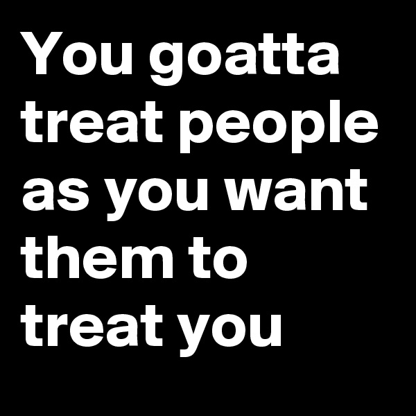 You goatta treat people as you want them to treat you
