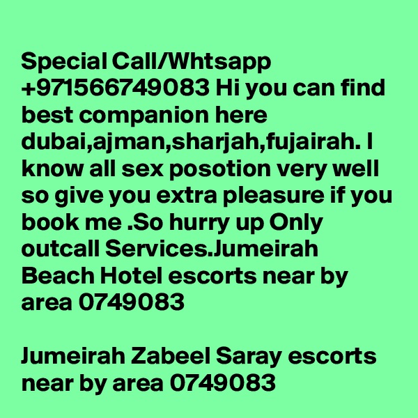 
Special Call/Whtsapp +971566749083 Hi you can find best companion here dubai,ajman,sharjah,fujairah. I know all sex posotion very well so give you extra pleasure if you book me .So hurry up Only outcall Services.Jumeirah Beach Hotel escorts near by area 0749083 

Jumeirah Zabeel Saray escorts near by area 0749083 