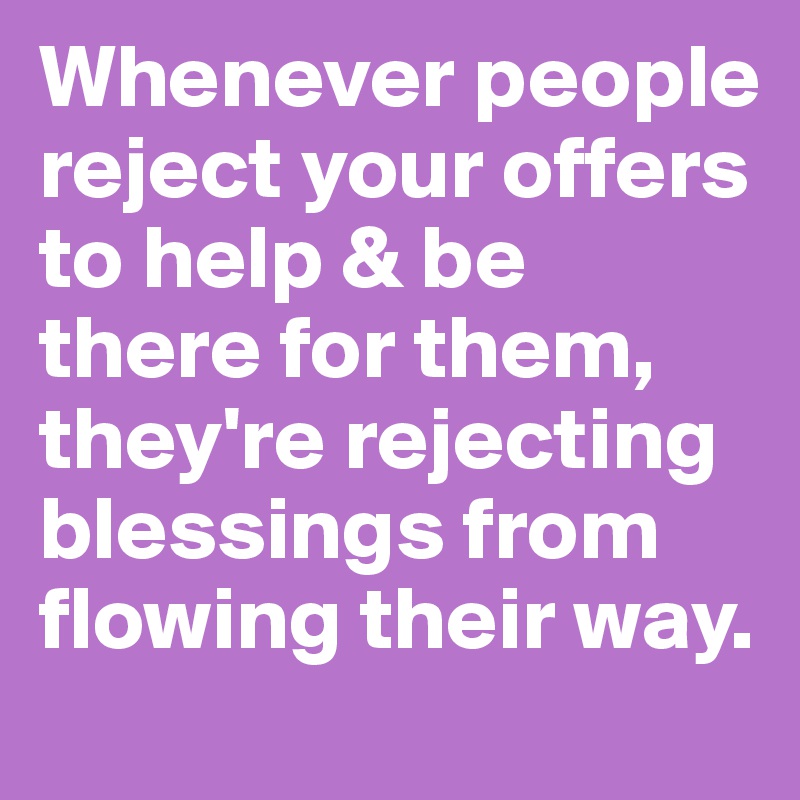 Whenever people reject your offers to help & be there for them, they're rejecting blessings from flowing their way.