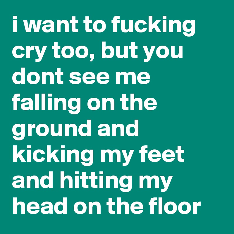 i want to fucking cry too, but you dont see me falling on the ground and kicking my feet and hitting my head on the floor