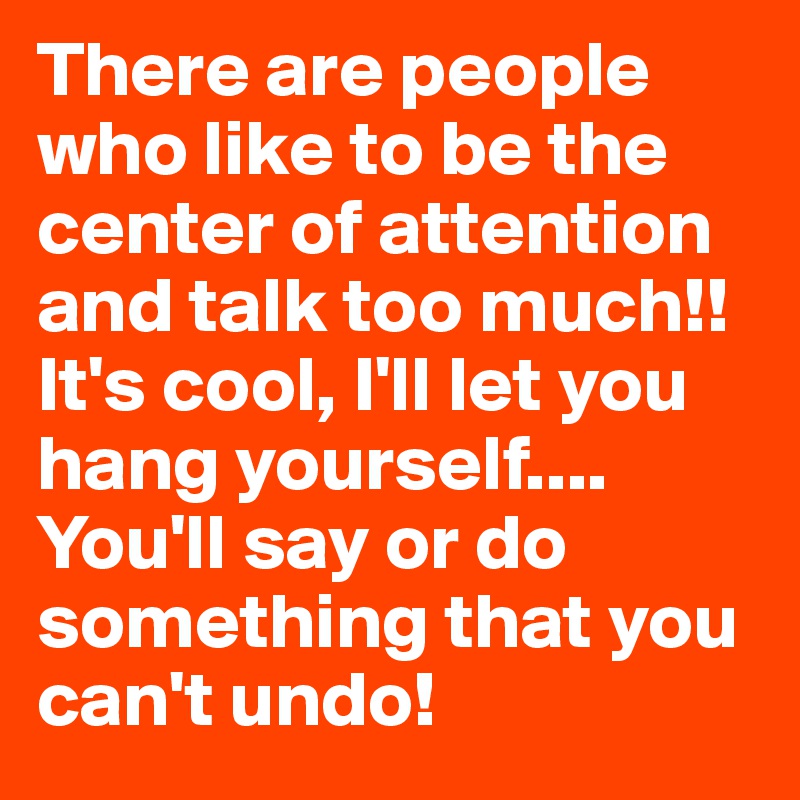 There are people who like to be the center of attention and talk too much!! It's cool, I'll let you hang yourself.... You'll say or do something that you can't undo!