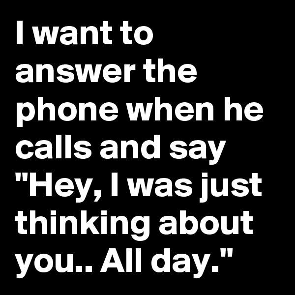 I want to answer the phone when he calls and say "Hey, I was just thinking about you.. All day."