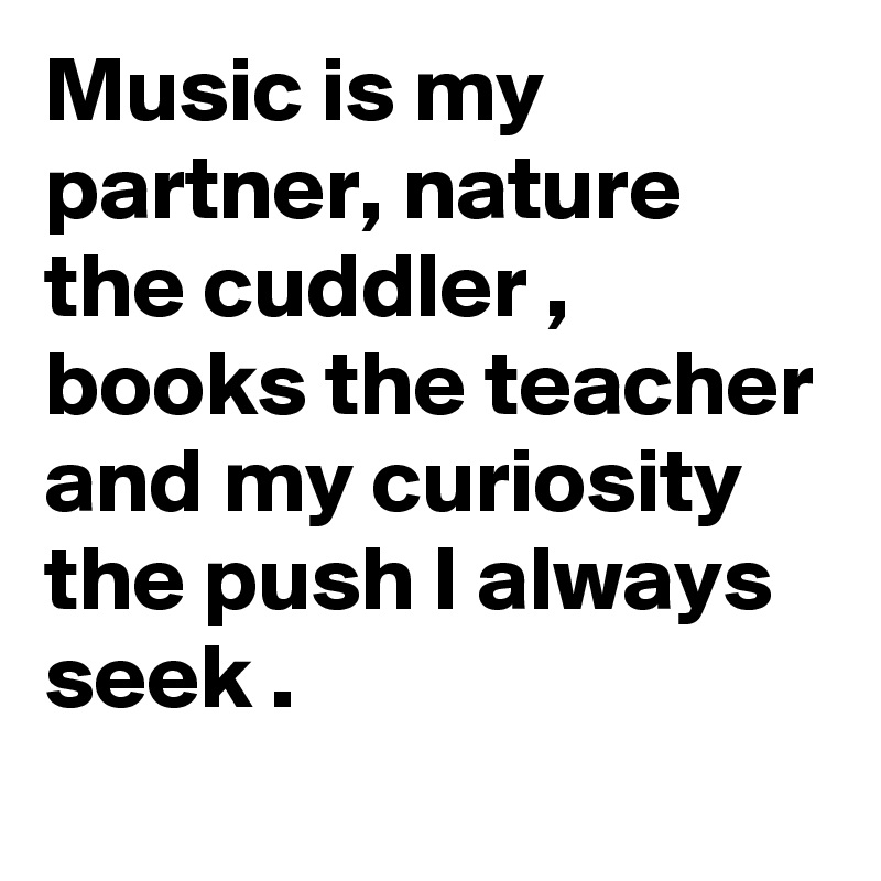 Music is my partner, nature the cuddler , books the teacher and my curiosity the push I always seek .