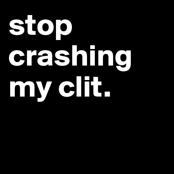 stop crashing my clit.

