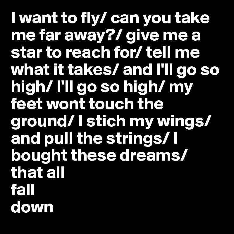 I want to fly/ can you take me far away?/ give me a star to reach for/ tell me what it takes/ and I'll go so high/ I'll go so high/ my feet wont touch the ground/ I stich my wings/ and pull the strings/ I bought these dreams/ that all
fall
down