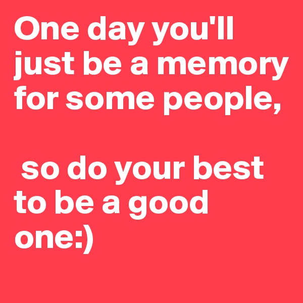 One day you'll just be a memory for some people,

 so do your best to be a good one:)