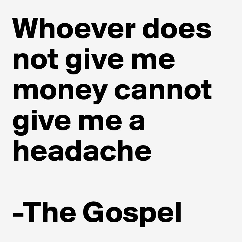 Whoever does not give me money cannot give me a headache 

-The Gospel