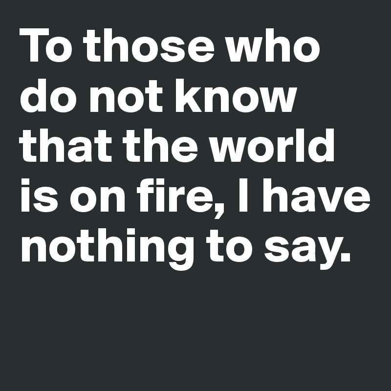 To those who do not know that the world is on fire, I have nothing to say.
