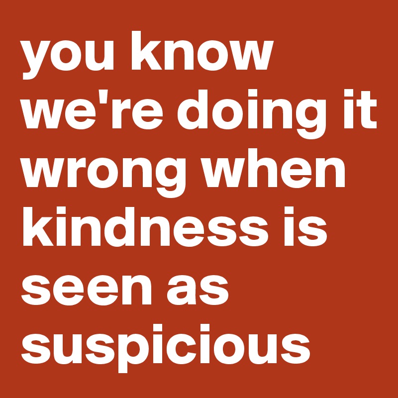 you know we're doing it wrong when kindness is seen as suspicious