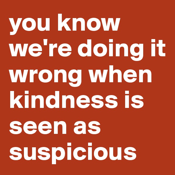 you know we're doing it wrong when kindness is seen as suspicious