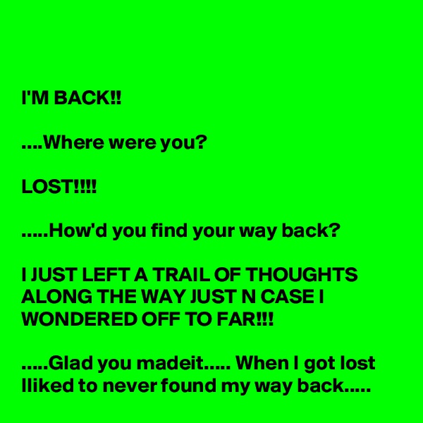 


I'M BACK!!

....Where were you?

LOST!!!!

.....How'd you find your way back?

I JUST LEFT A TRAIL OF THOUGHTS ALONG THE WAY JUST N CASE I 
WONDERED OFF TO FAR!!!

.....Glad you madeit..... When I got lost Iliked to never found my way back.....