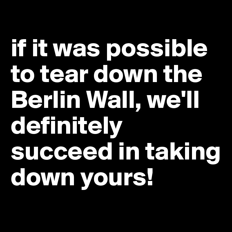 
if it was possible to tear down the Berlin Wall, we'll definitely succeed in taking down yours!

