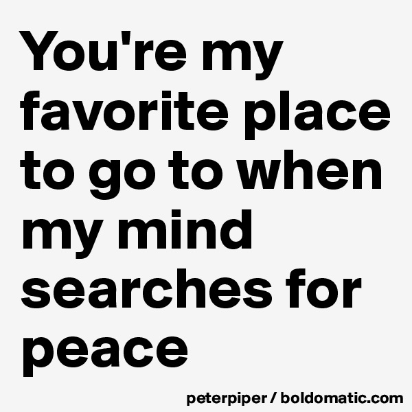 You're my favorite place to go to when my mind searches for peace 