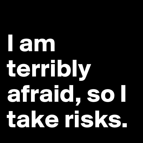
I am terribly afraid, so I take risks. 