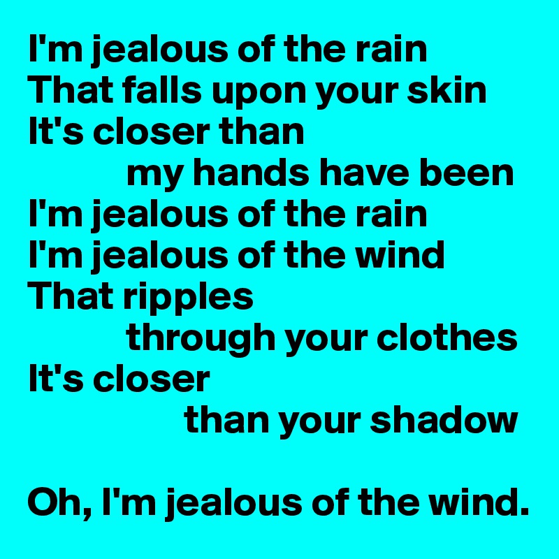 I'm jealous of the rain
That falls upon your skin
It's closer than
            my hands have been
I'm jealous of the rain
I'm jealous of the wind
That ripples
            through your clothes
It's closer
                   than your shadow

Oh, I'm jealous of the wind.