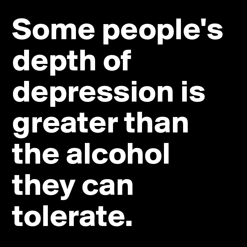 Some people's depth of  depression is greater than the alcohol they can tolerate. 