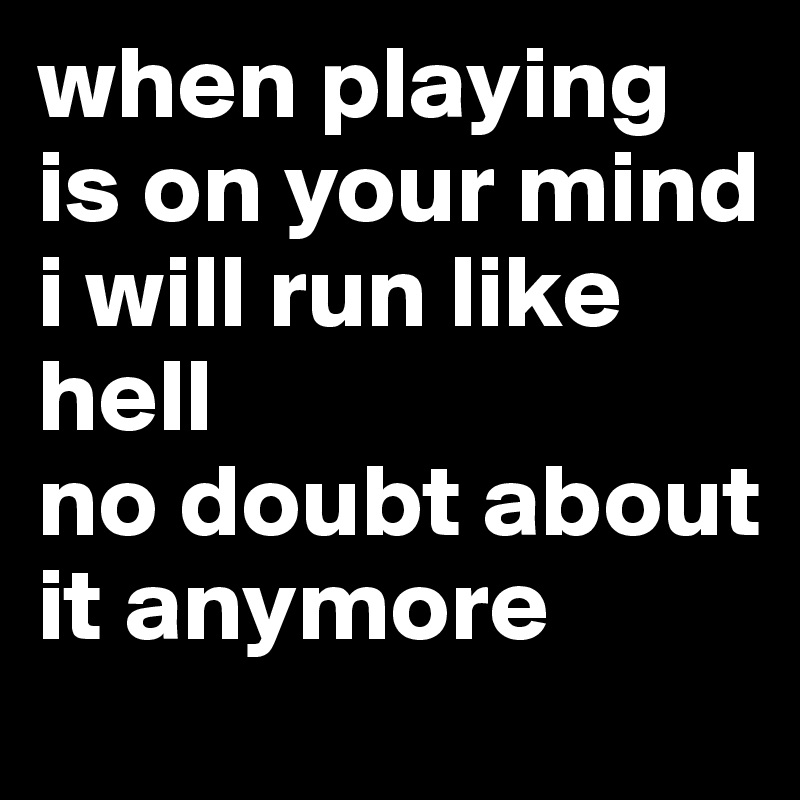 when playing is on your mind
i will run like hell
no doubt about it anymore