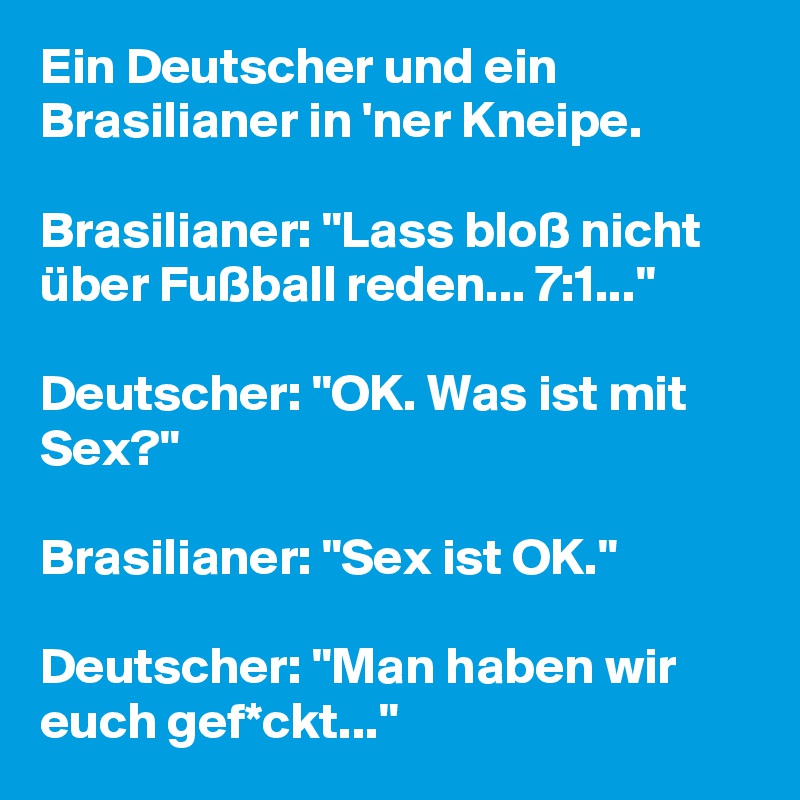 Ein Deutscher und ein Brasilianer in 'ner Kneipe.

Brasilianer: "Lass bloß nicht über Fußball reden... 7:1..."

Deutscher: "OK. Was ist mit Sex?"

Brasilianer: "Sex ist OK."

Deutscher: "Man haben wir euch gef*ckt..." 