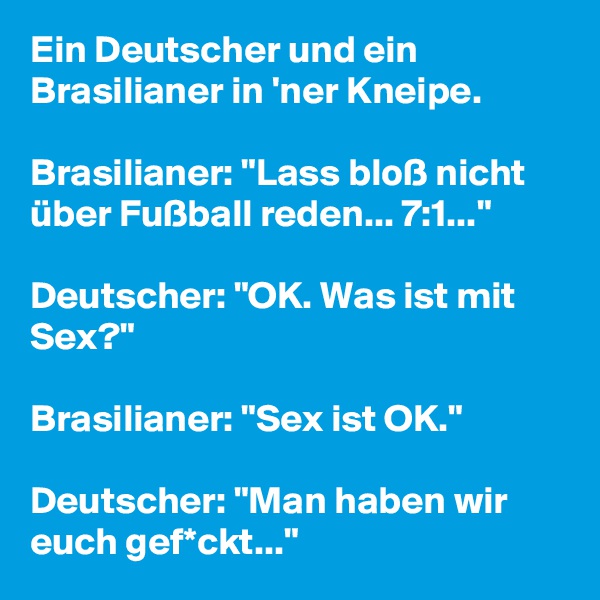 Ein Deutscher und ein Brasilianer in 'ner Kneipe.

Brasilianer: "Lass bloß nicht über Fußball reden... 7:1..."

Deutscher: "OK. Was ist mit Sex?"

Brasilianer: "Sex ist OK."

Deutscher: "Man haben wir euch gef*ckt..." 