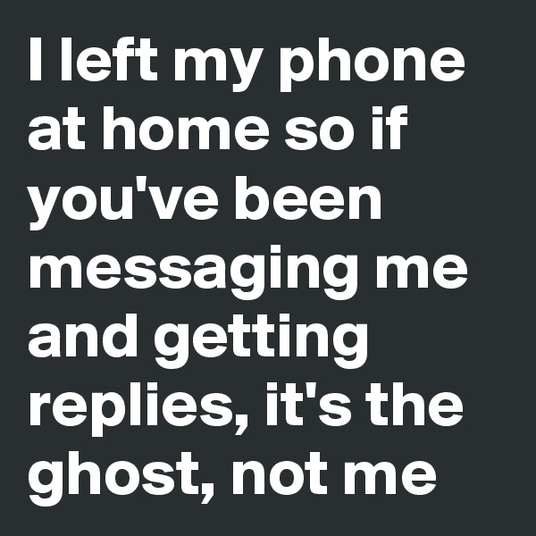 I left my phone at home so if you've been messaging me and getting replies, it's the ghost, not me