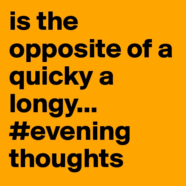is the opposite of a quicky a longy...
#evening thoughts