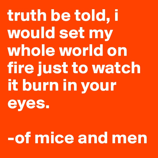 truth be told, i would set my whole world on fire just to watch it burn in your eyes.

-of mice and men 