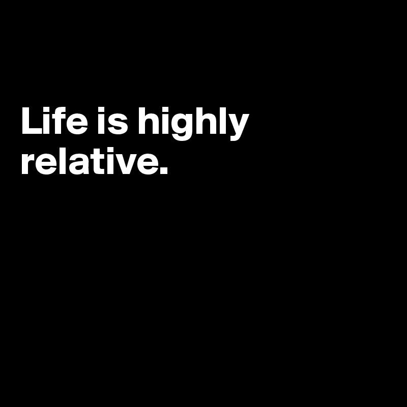 

Life is highly relative.




