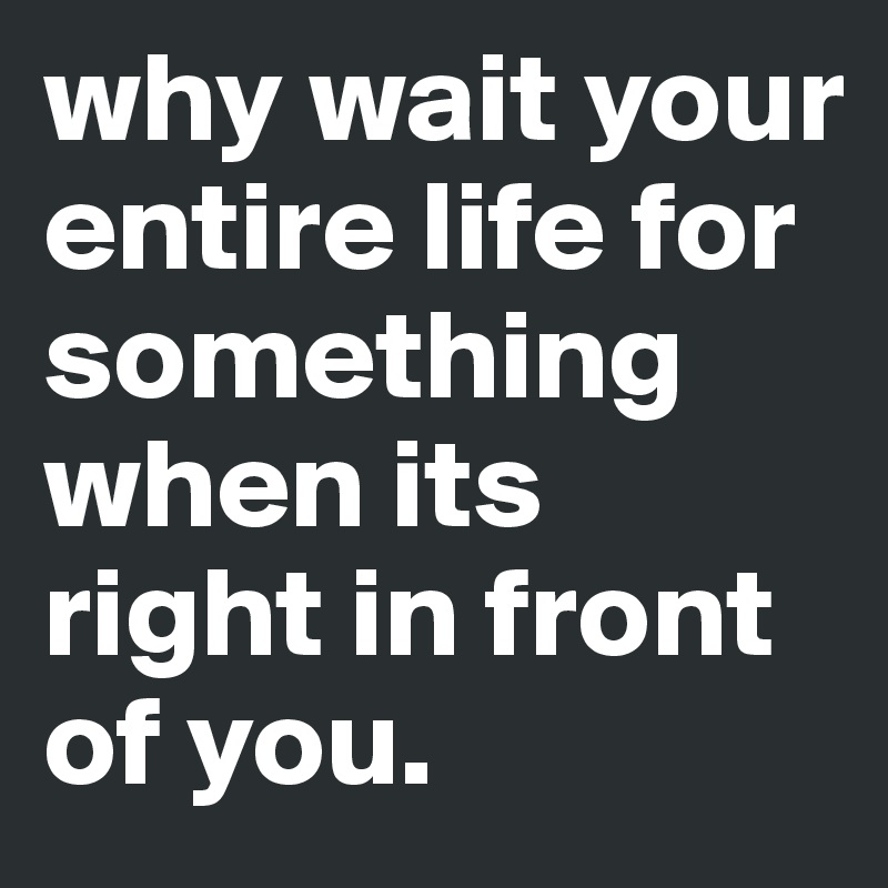 why wait your entire life for something when its right in front of you.