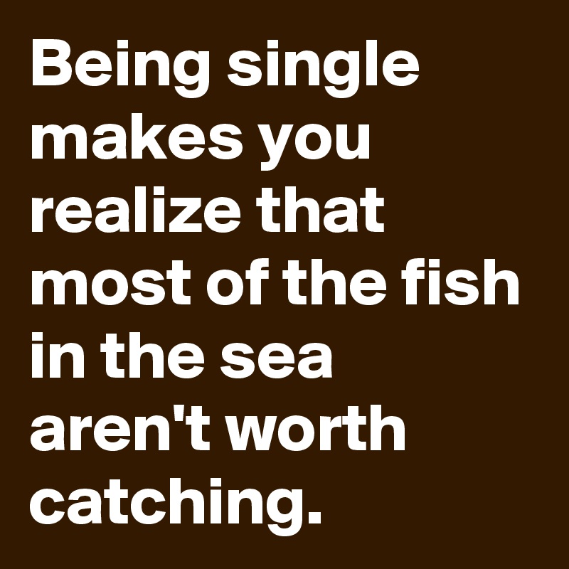 Being single makes you realize that most of the fish in the sea aren't worth catching.