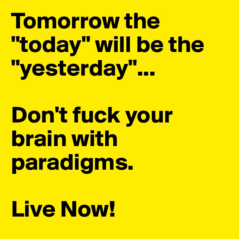 Tomorrow the "today" will be the "yesterday"...

Don't fuck your brain with paradigms. 

Live Now!