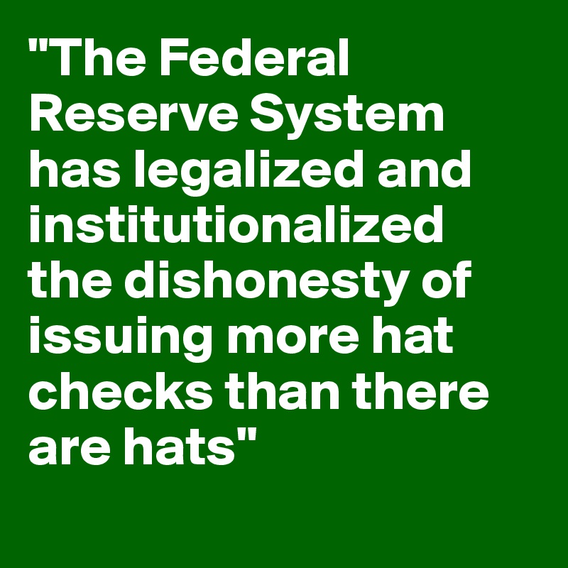 "The Federal Reserve System has legalized and institutionalized the dishonesty of issuing more hat checks than there are hats"
