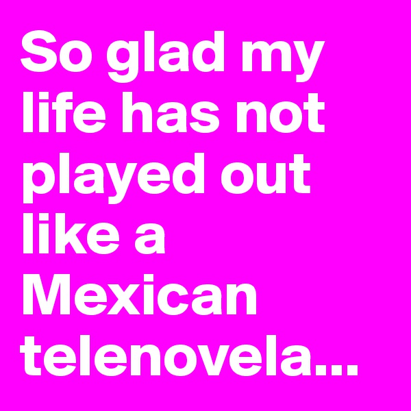 So glad my life has not played out like a Mexican telenovela...