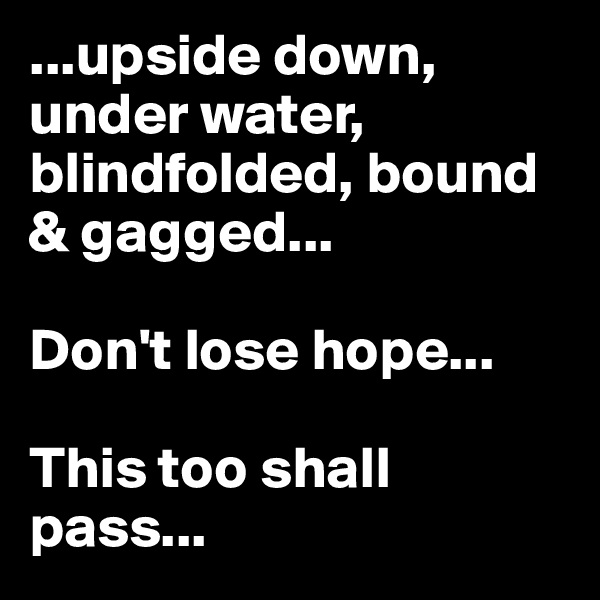 ...upside down, under water, blindfolded, bound & gagged...

Don't lose hope...

This too shall pass...