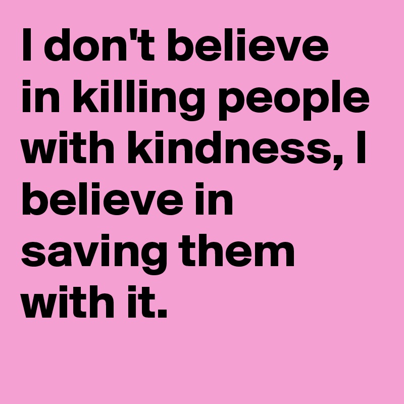 I don't believe in killing people with kindness, I believe in saving them with it.