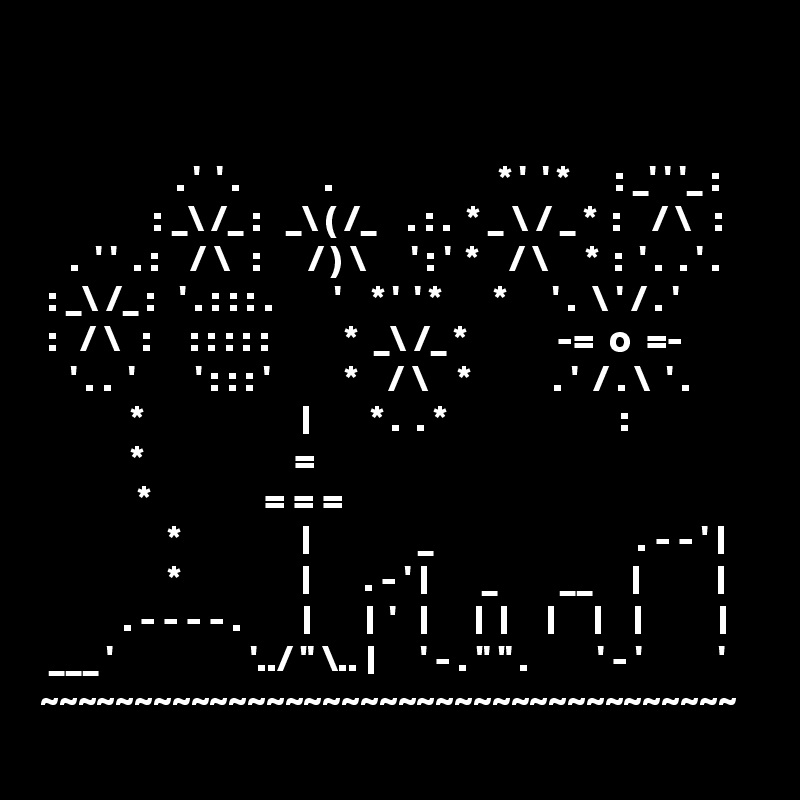 


                  . '  ' .           .                      * '  ' *      : _' ' '_ :
               : _\ /_ :   _\ ( /_    . : .  * _ \ / _ *  :    / \   :
    .  ' '  . :    / \   :      / ) \      ' : '  *    / \     *  :  ' .  . ' .
 : _\ /_ :   ' . : : : .        '    * '  ' *       *      ' .  \ ' / . '
 :   / \   :     : : : : :          *  _\ /_ *            -=  o  =-
    ' . .  '        ' : : : '          *    / \    *           . '  / . \  ' .
            *                     |        * .  . *                       :
            *                    =
             *               = = =
                 *                |              _                           . - - ' |
                 *                |       . - ' |       _        __     |          |
           . - - - - .        |       |  '   |      |  |     |     |    |          |
 ___ '                  '../ " \.. |      ' - . " " .         ' - '          '
~~~~~~~~~~~~~~~~~~~~~~~~~~~~~~~~~~~~~