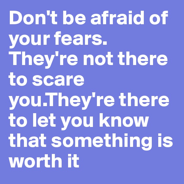 Don't be afraid of your fears.
They're not there to scare you.They're there to let you know that something is worth it