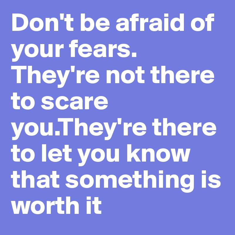 Don't be afraid of your fears.
They're not there to scare you.They're there to let you know that something is worth it