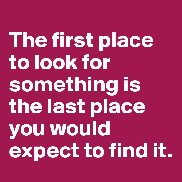 
The first place to look for something is the last place you would expect to find it. 