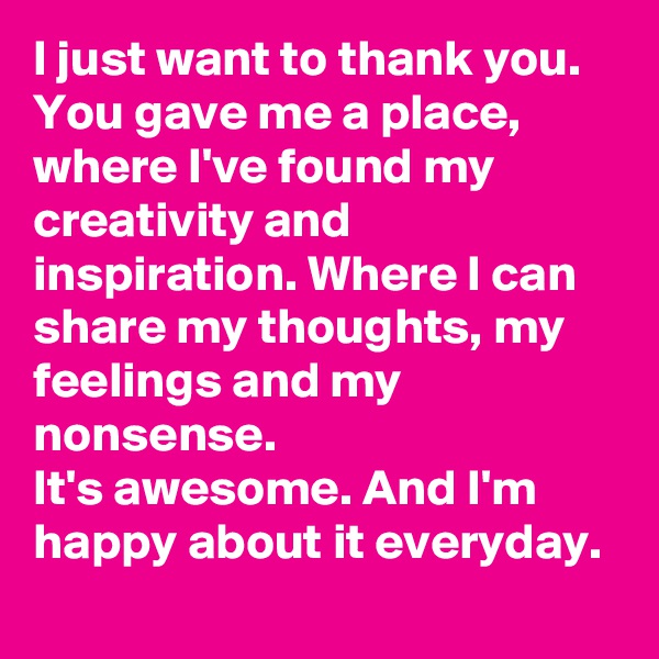 I just want to thank you. You gave me a place, where I've found my creativity and inspiration. Where I can share my thoughts, my feelings and my nonsense.
It's awesome. And I'm happy about it everyday.
