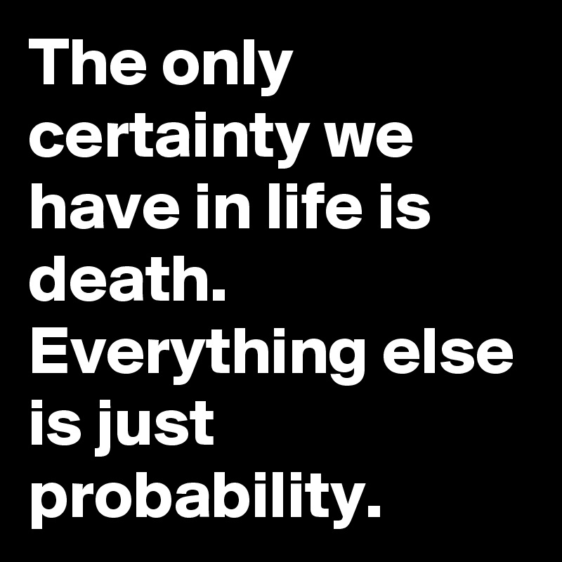 The only certainty we have in life is death.
Everything else is just probability.