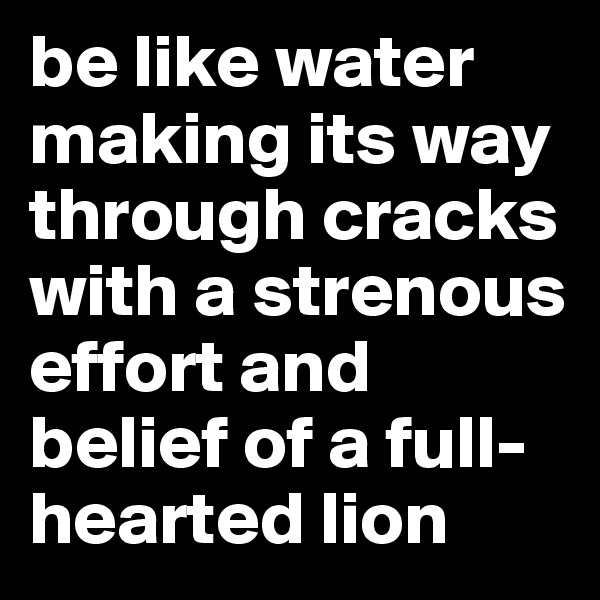 be like water making its way through cracks with a strenous effort and belief of a full-hearted lion