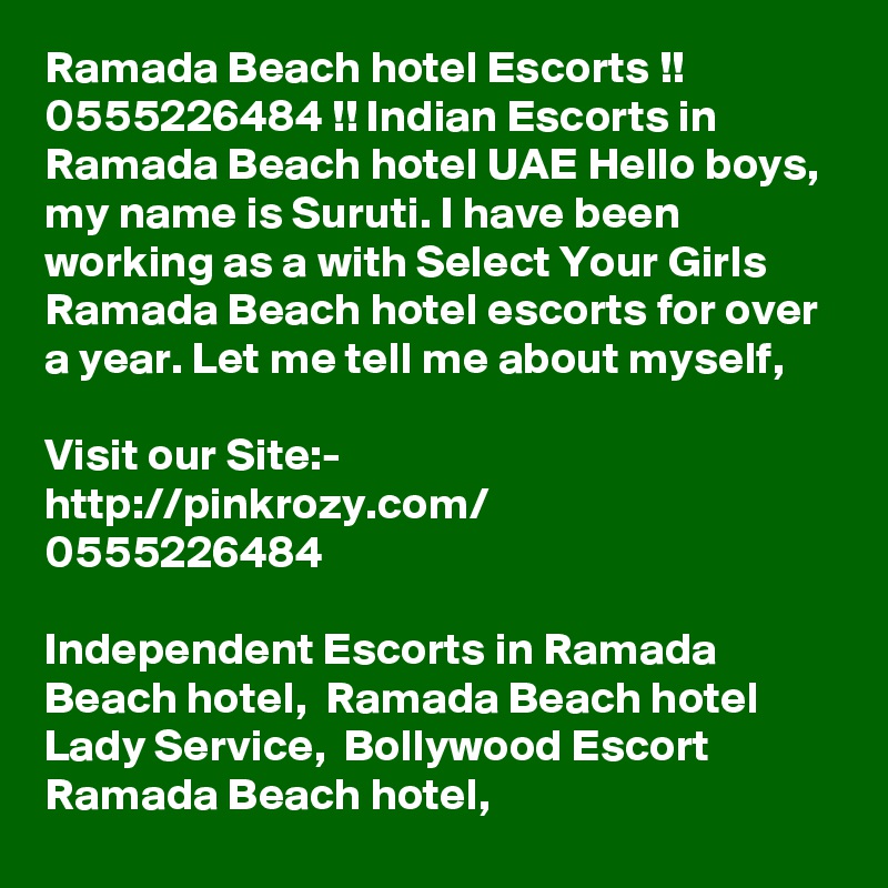 Ramada Beach hotel Escorts !! 0555226484 !! Indian Escorts in Ramada Beach hotel UAE Hello boys, my name is Suruti. I have been working as a with Select Your Girls Ramada Beach hotel escorts for over a year. Let me tell me about myself, 

Visit our Site:-
http://pinkrozy.com/
0555226484 

Independent Escorts in Ramada Beach hotel,  Ramada Beach hotel Lady Service,  Bollywood Escort Ramada Beach hotel,