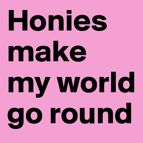 Honies make my world go round