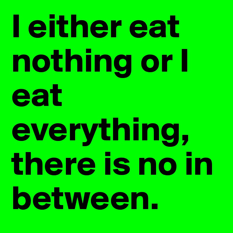 I either eat nothing or I eat everything, there is no in between.