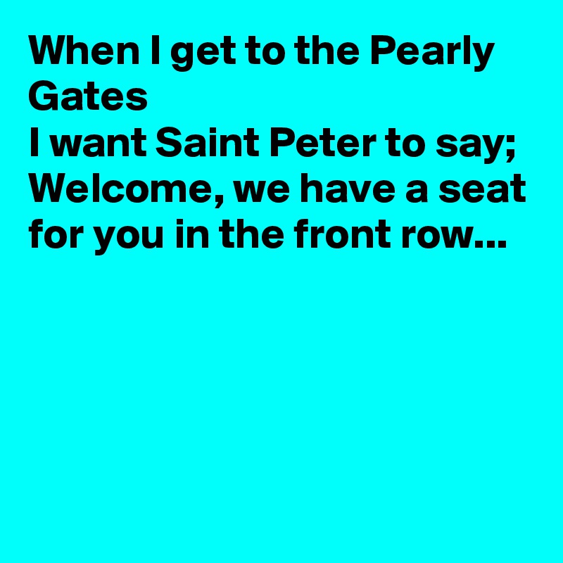 When I get to the Pearly Gates 
I want Saint Peter to say; Welcome, we have a seat for you in the front row... 




