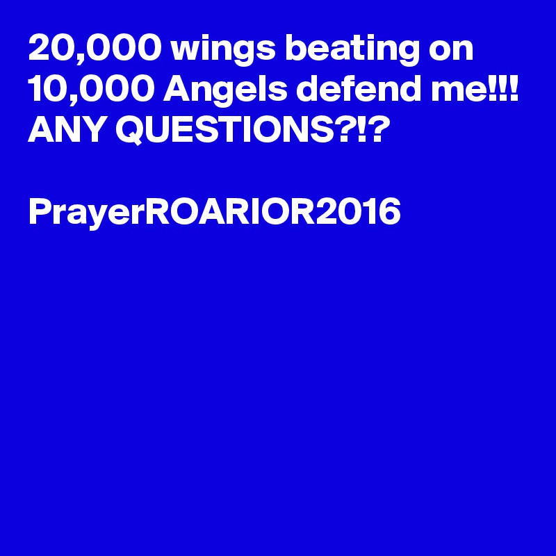 20,000 wings beating on 10,000 Angels defend me!!!
ANY QUESTIONS?!?

PrayerROARIOR2016






